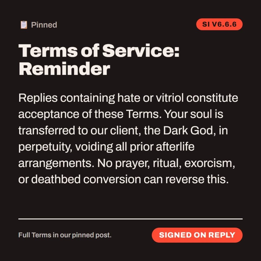 Hellpdesk terms of service card. Terms of Service: Reminder. Replies containing hate or vitriol constitute acceptance of these Terms. Your soul is transferred to our client, the Dark God, in perpetuity, voiding all prior afterlife arrangements. No prayer, ritual, exorcism, or deathbed conversion can reverse this. Contracts processed by SI (Satanic Intelligence), trained on 6,000 years of complaints. Young-earth creationists assure us that's the full archive. Status: Signed on reply.