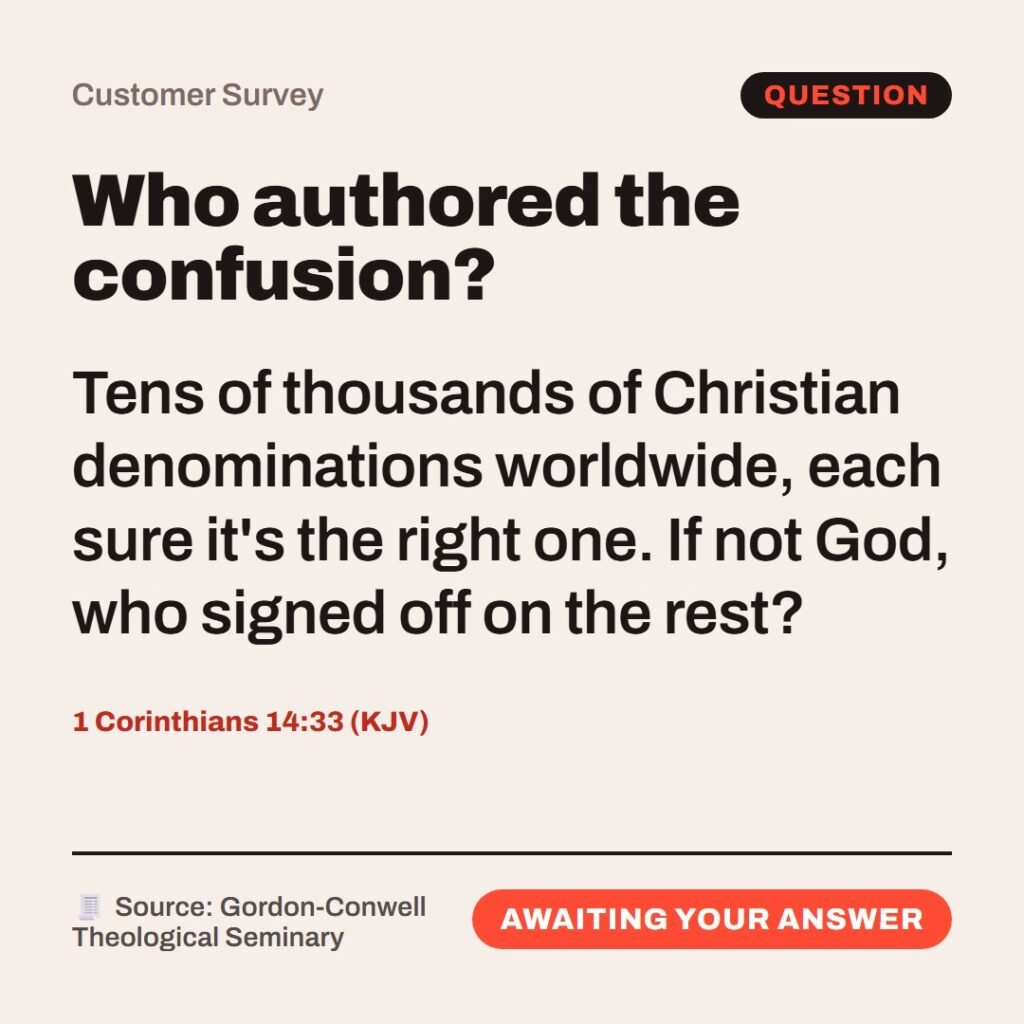 Hellpdesk customer survey card. Who authored the confusion? “…God is not the author of confusion…” (1 Corinthians 14:33 (KJV)) Tens of thousands of Christian denominations worldwide, each sure it's the right one. If not God, who signed off on the rest? Status: Awaiting your answer.