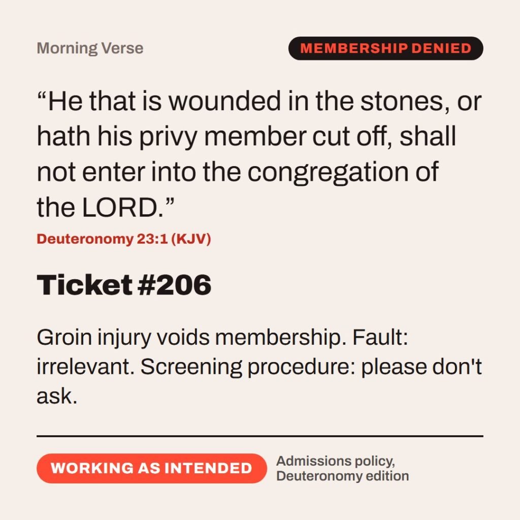 Hellpdesk morning verse card. Ticket #206. “He that is wounded in the stones, or hath his privy member cut off, shall not enter into the congregation of the LORD.” (Deuteronomy 23:1 (KJV)) Groin injury voids membership. Fault: irrelevant. Screening procedure: please don't ask. Status: Working as intended.