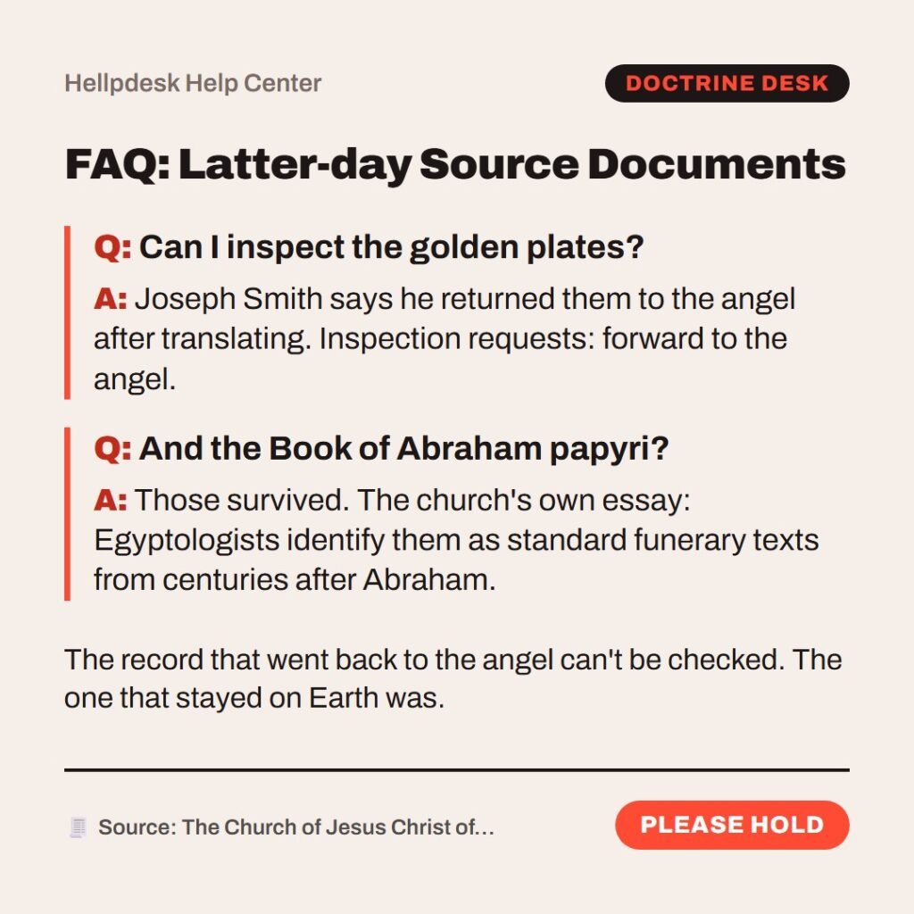 Hellpdesk FAQ card. FAQ: Latter-day Source Documents. Can I inspect the golden plates?: Joseph Smith says he returned them to the angel after translating. Inspection requests: forward to the angel. And the Book of Abraham papyri?: Those survived. The church's own essay: Egyptologists identify them as standard funerary texts from centuries after Abraham. The record that went back to the angel can't be checked. The one that stayed on Earth was. Status: Please hold.