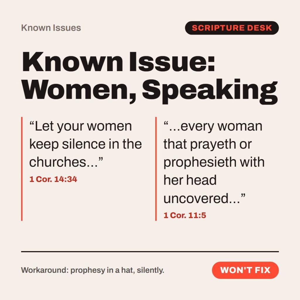 Hellpdesk known issue card. Known Issue: Women, Speaking. “Let your women keep silence in the churches…” (1 Cor. 14:34) “…every woman that prayeth or prophesieth with her head uncovered…” (1 Cor. 11:5) Same author, same letter, three chapters apart. Chapter 11 expects women to pray and prophesy, heads covered. Chapter 14 says they may not speak in church. Status: Won't fix.
