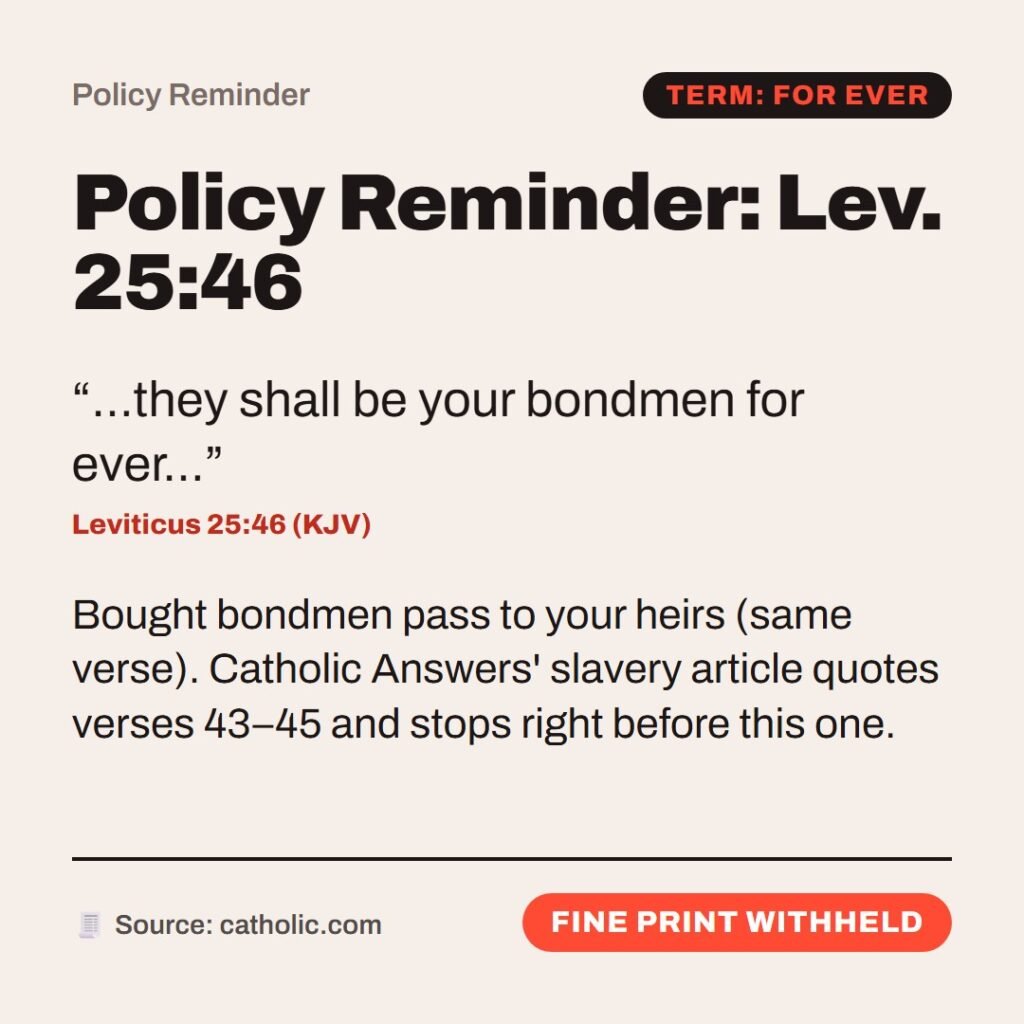 Hellpdesk policy reminder card. Policy Reminder: Lev. 25:46. “…they shall be your bondmen for ever…” (Leviticus 25:46 (KJV)) Bought bondmen pass to your heirs (same verse). Catholic Answers' slavery article quotes verses 43–45 and stops right before this one. Status: Fine print withheld.