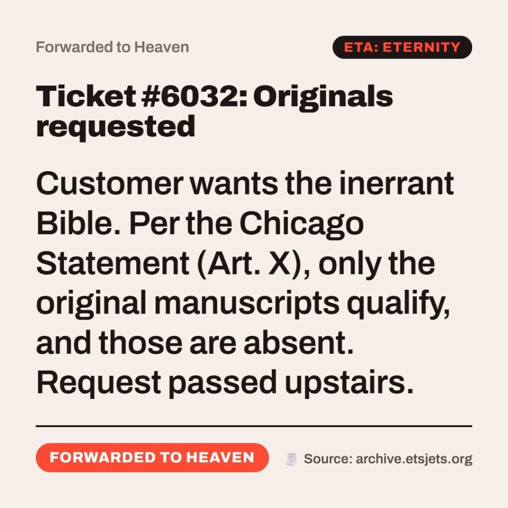 Hellpdesk forwarded ticket card. Ticket #6032: Originals requested. Customer wants the inerrant Bible. Per the Chicago Statement (Art. X), only the original manuscripts qualify, and those are absent. Request passed upstairs. Status: Forwarded to heaven.