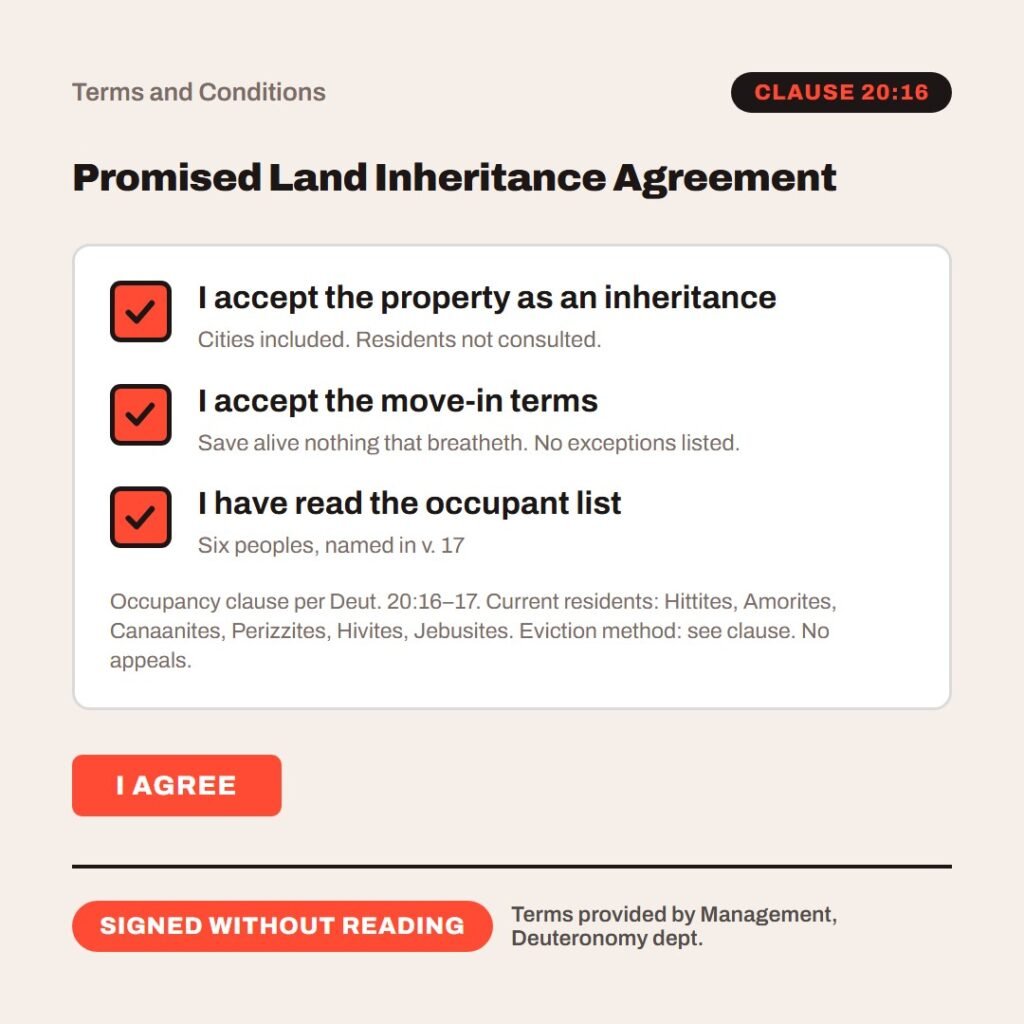 Hellpdesk terms checkbox card. Promised Land Inheritance Agreement. “…thou shalt save alive nothing that breatheth…” (Deuteronomy 20:16–17 (KJV)) Ticked: I accept the property as an inheritance (Cities included. Residents not consulted.) Ticked: I accept the move-in terms (Save alive nothing that breatheth. No exceptions listed.) Ticked: I have read the occupant list (Six peoples, named in v. 17) Occupancy clause per Deut. 20:16–17. Current residents: Hittites, Amorites, Canaanites, Perizzites, Hivites, Jebusites. Eviction method: see clause. No appeals. Status: Signed without reading.