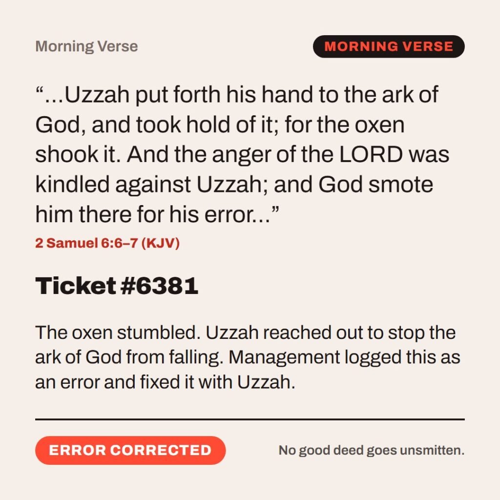 Hellpdesk morning verse card. Ticket #6381. “…Uzzah put forth his hand to the ark of God, and took hold of it; for the oxen shook it. And the anger of the LORD was kindled against Uzzah; and God smote him there for his error…” (2 Samuel 6:6–7 (KJV)) The oxen stumbled. Uzzah reached out to stop the ark of God from falling. Management logged this as an error and fixed it with Uzzah. Status: Error corrected.