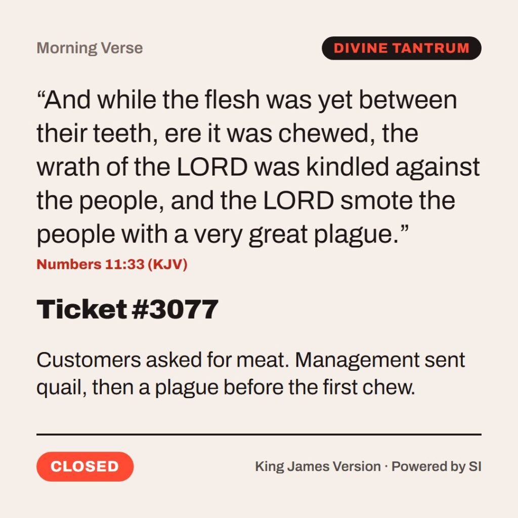 Hellpdesk morning verse card. Ticket #3077. “And while the flesh was yet between their teeth, ere it was chewed, the wrath of the LORD was kindled against the people, and the LORD smote the people with a very great plague.” (Numbers 11:33 (KJV)) Customers asked for meat. Management sent quail, then a plague before the first chew. Status: Closed.