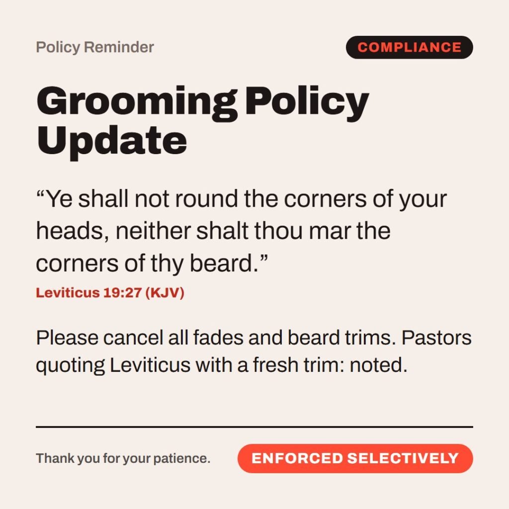 Hellpdesk policy reminder card. Grooming Policy Update. “Ye shall not round the corners of your heads, neither shalt thou mar the corners of thy beard.” (Leviticus 19:27 (KJV)) Please cancel all fades and beard trims. Pastors quoting Leviticus with a fresh trim: noted. Status: Enforced selectively.