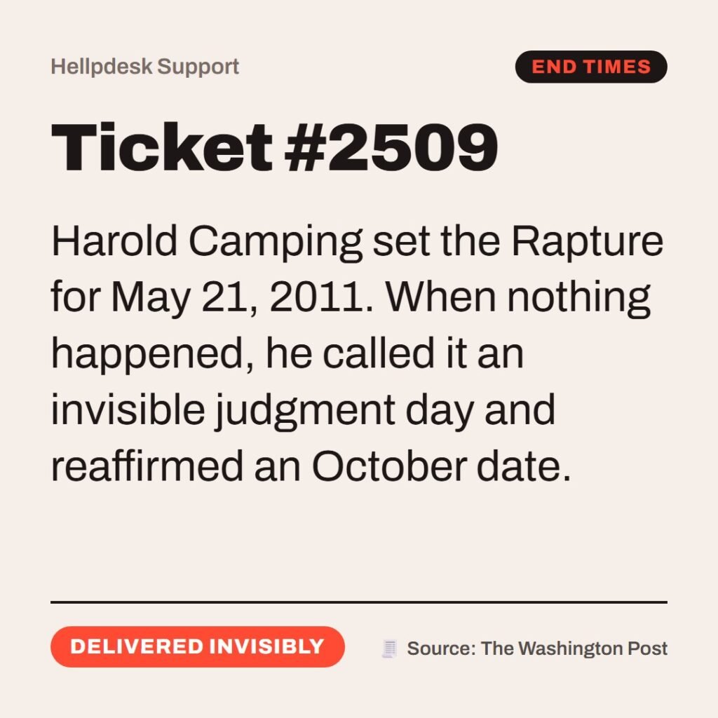Hellpdesk support ticket card. Ticket #2509. “But of that day and hour knoweth no man…” (Matthew 24:36 (KJV)) Harold Camping set the Rapture for May 21, 2011. When nothing happened, he called it an invisible judgment day and reaffirmed an October date. Status: Delivered invisibly.