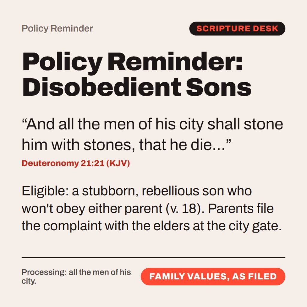 Hellpdesk policy reminder card. Policy Reminder: Disobedient Sons. “And all the men of his city shall stone him with stones, that he die…” (Deuteronomy 21:21 (KJV)) Eligible: a stubborn, rebellious son who won't obey either parent (v. 18). Parents file the complaint with the elders at the city gate. Status: Family values, as filed.