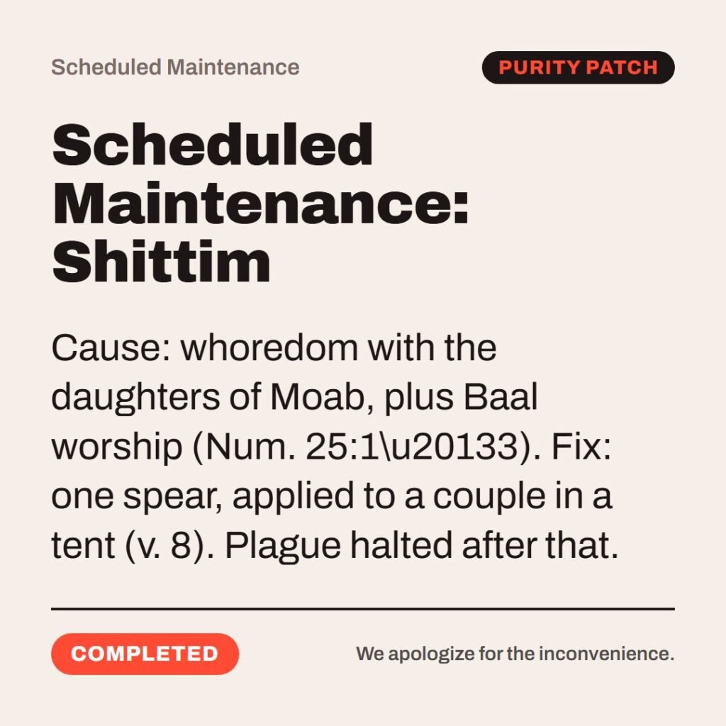 Hellpdesk scheduled maintenance card. Scheduled Maintenance: Shittim. “And those that died in the plague were twenty and four thousand.” (Numbers 25:9 (KJV)) Cause: whoredom with the daughters of Moab, plus Baal worship (Num. 25:1\u20133). Fix: one spear, applied to a couple in a tent (v. 8). Plague halted after that. Status: Completed.