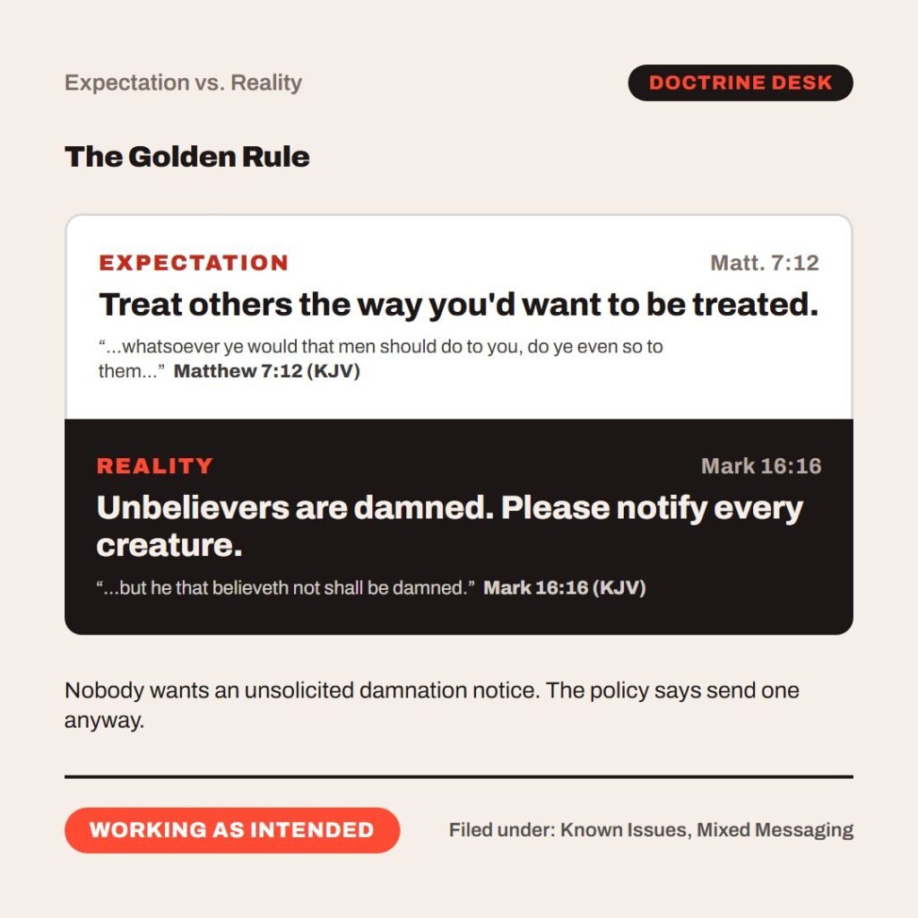 Hellpdesk expectation versus reality card. The Golden Rule. “…whatsoever ye would that men should do to you, do ye even so to them…” (Matthew 7:12 (KJV)) “…but he that believeth not shall be damned.” (Mark 16:16 (KJV)) Matt. 7:12: Treat others the way you'd want to be treated. Mark 16:16: Unbelievers are damned. Please notify every creature. Nobody wants an unsolicited damnation notice. The policy says send one anyway. Status: Working as intended.