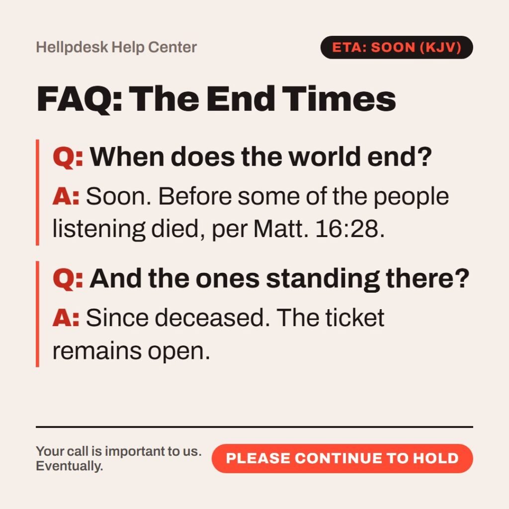 Hellpdesk FAQ card. FAQ: The End Times. “…There be some standing here, which shall not taste of death, till they see the Son of man coming in his kingdom.” (Matthew 16:28 (KJV)) When does the world end?: Soon. Before some of the people listening died, per Matt. 16:28. And the ones standing there?: Since deceased. The ticket remains open. Status: Please continue to hold.