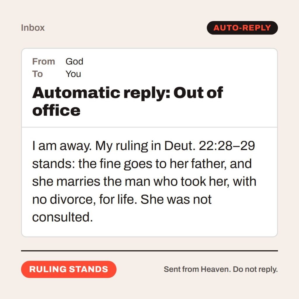Hellpdesk out-of-office reply card. Automatic reply: Out of office. “…fifty shekels of silver, and she shall be his wife; because he hath humbled her, he may not put her away all his days…” (Deuteronomy 22:28–29 (KJV)) I am away. My ruling in Deut. 22:28–29 stands: the fine goes to her father, and she marries the man who took her, with no divorce, for life. She was not consulted. Status: Ruling stands.
