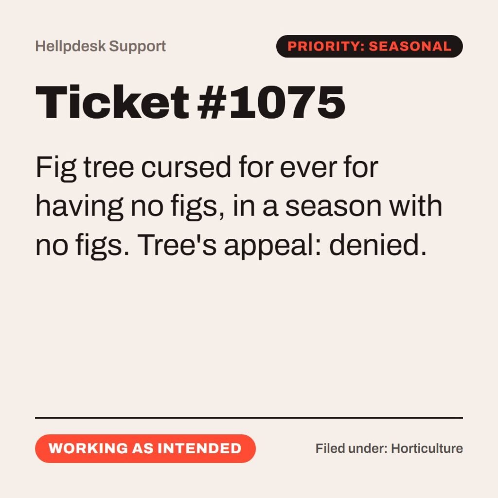 Hellpdesk support ticket card. Ticket #1075. “…for the time of figs was not yet. And Jesus answered and said unto it, No man eat fruit of thee hereafter for ever…” (Mark 11:13–14 (KJV)) Fig tree cursed for ever for having no figs, in a season with no figs. Tree's appeal: denied. Status: Working as intended.