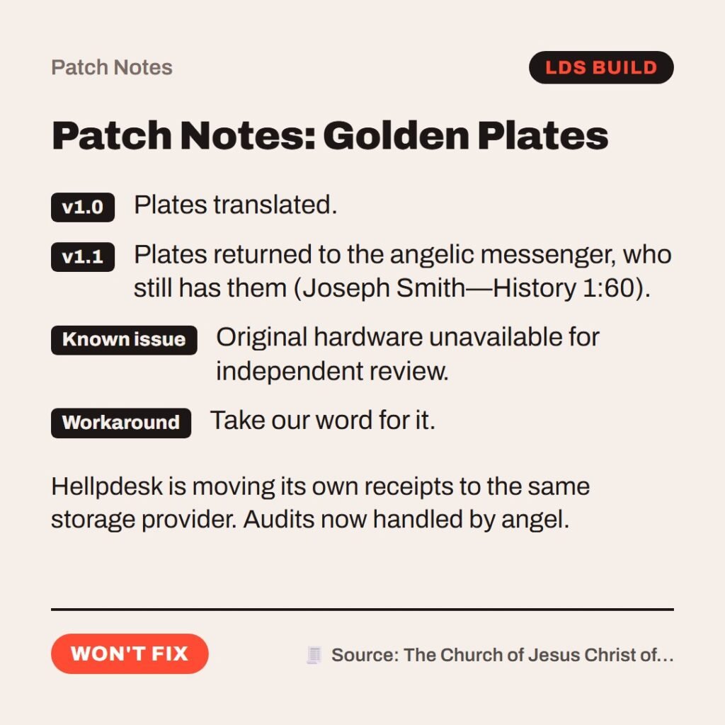 Hellpdesk patch notes card. Patch Notes: Golden Plates. v1.0: Plates translated. v1.1: Plates returned to the angelic messenger, who still has them (Joseph Smith—History 1:60). Known issue: Original hardware unavailable for independent review. Workaround: Take our word for it. Hellpdesk is moving its own receipts to the same storage provider. Audits now handled by angel. Status: Won't fix.