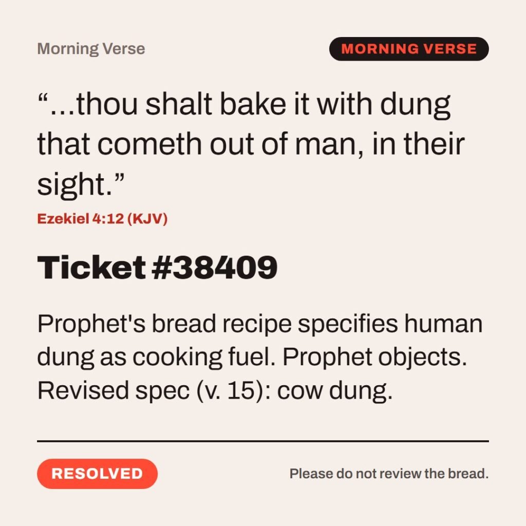 Hellpdesk morning verse card. Ticket #38409. “…thou shalt bake it with dung that cometh out of man, in their sight.” (Ezekiel 4:12 (KJV)) Prophet's bread recipe specifies human dung as cooking fuel. Prophet objects. Revised spec (v. 15): cow dung. Status: Resolved.