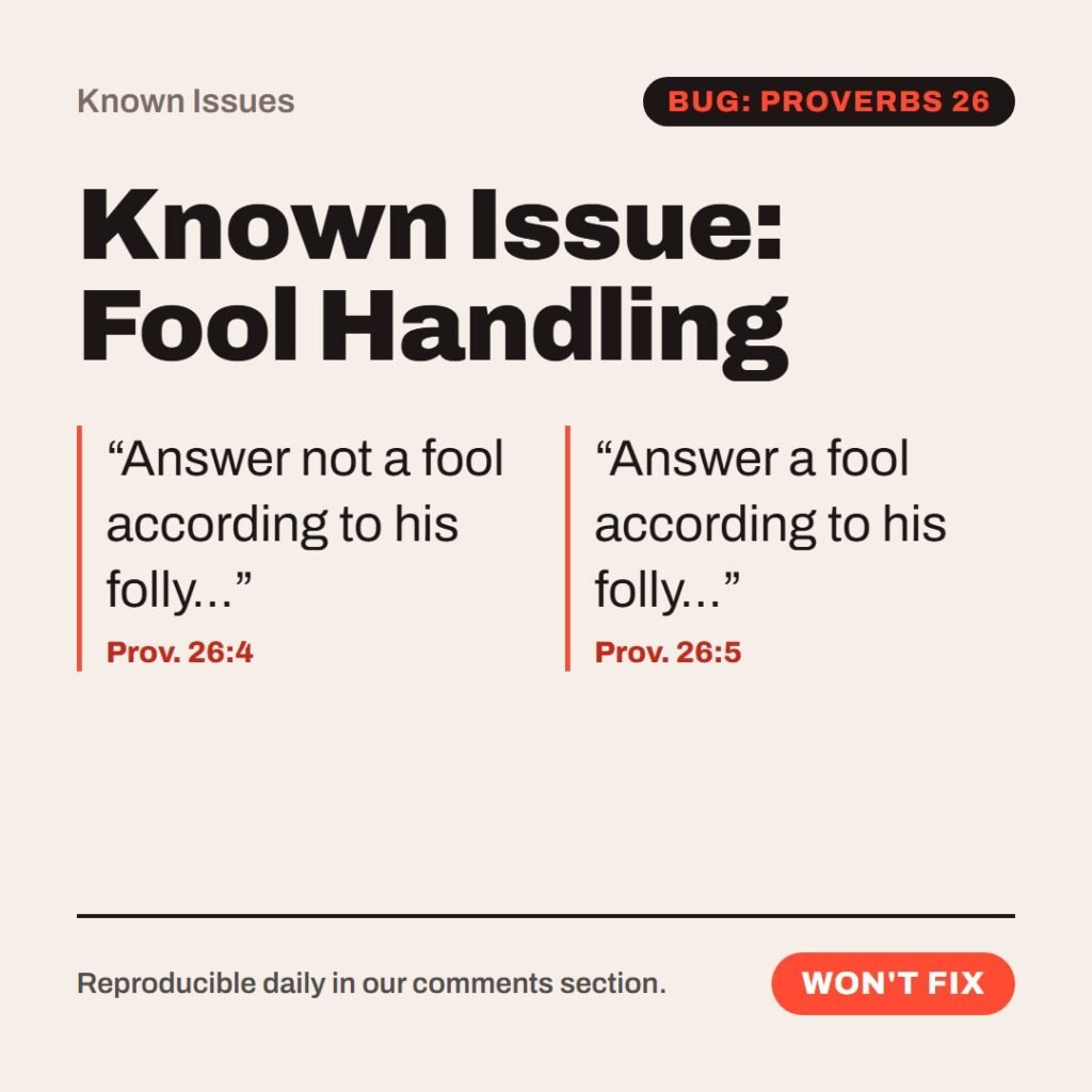 Hellpdesk known issue card. Known Issue: Fool Handling. “Answer not a fool according to his folly…” (Prov. 26:4) “Answer a fool according to his folly…” (Prov. 26:5) Two back-to-back instructions for the same situation. Support staff must now reply and not reply to every comment. Workaround: reply "Noted.". Status: Won't fix.