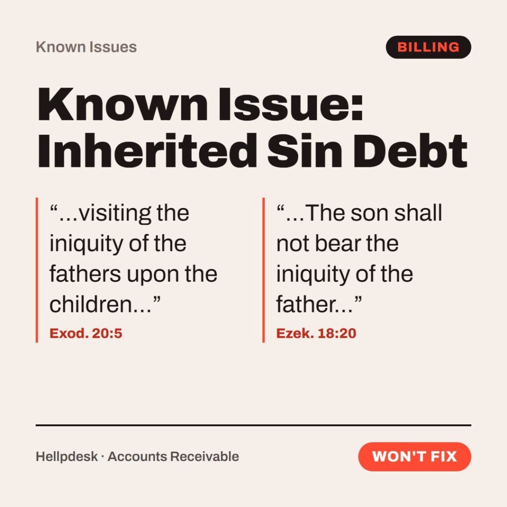 Hellpdesk known issue card. Known Issue: Inherited Sin Debt. “…visiting the iniquity of the fathers upon the children…” (Exod. 20:5) “…The son shall not bear the iniquity of the father…” (Ezek. 18:20) Your father's sins are billed to you, or they aren't. It depends on which prophet picks up. Workaround: be born in generation five. Status: Won't fix.