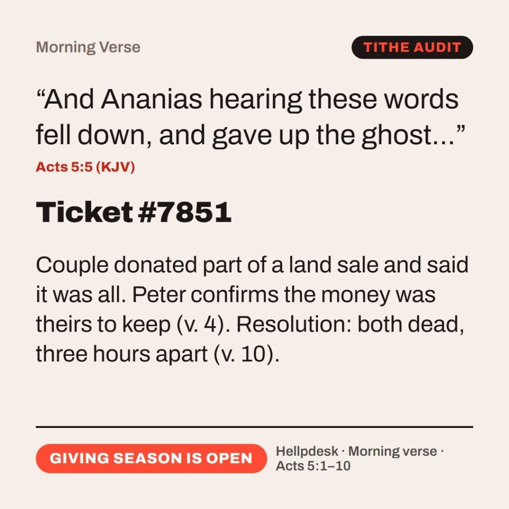 Hellpdesk morning verse card. Ticket #7851. “And Ananias hearing these words fell down, and gave up the ghost…” (Acts 5:5 (KJV)) Couple donated part of a land sale and said it was all. Peter confirms the money was theirs to keep (v. 4). Resolution: both dead, three hours apart (v. 10). Status: Giving season is open.