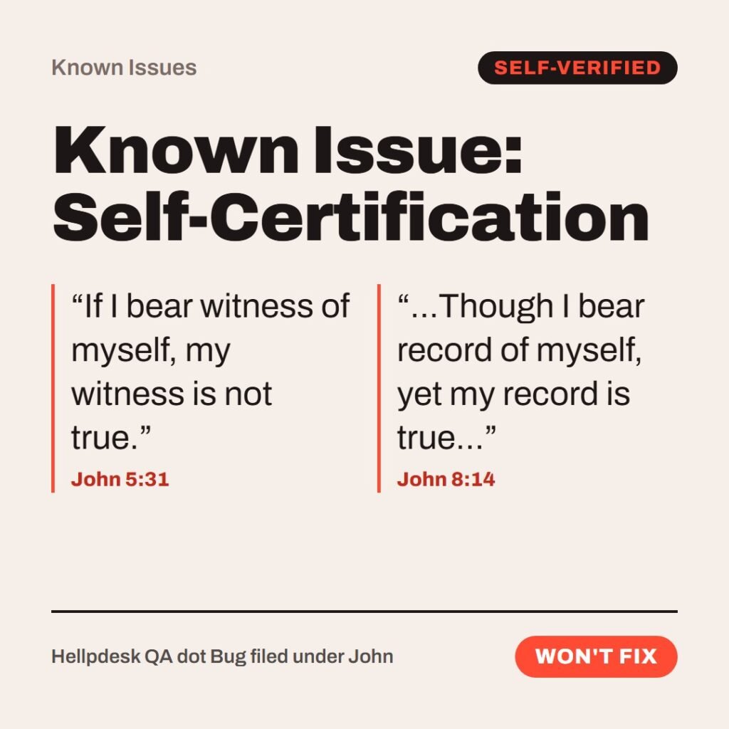 Hellpdesk known issue card. Known Issue: Self-Certification. “If I bear witness of myself, my witness is not true.” (John 5:31) “…Though I bear record of myself, yet my record is true…” (John 8:14) Same speaker, same gospel, three chapters apart. Workaround: the testimony counts once you already believe it. Status: Won't fix.