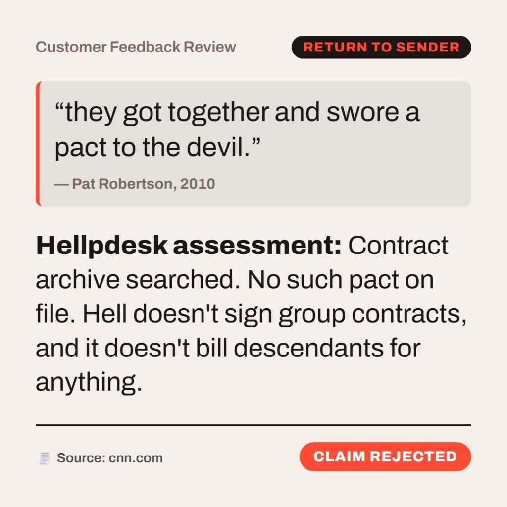 Hellpdesk customer feedback review card. Customer Feedback Review. Quote: “they got together and swore a pact to the devil.” by Pat Robertson, 2010. Contract archive searched. No such pact on file. Hell doesn't sign group contracts, and it doesn't bill descendants for anything. Status: Claim rejected.