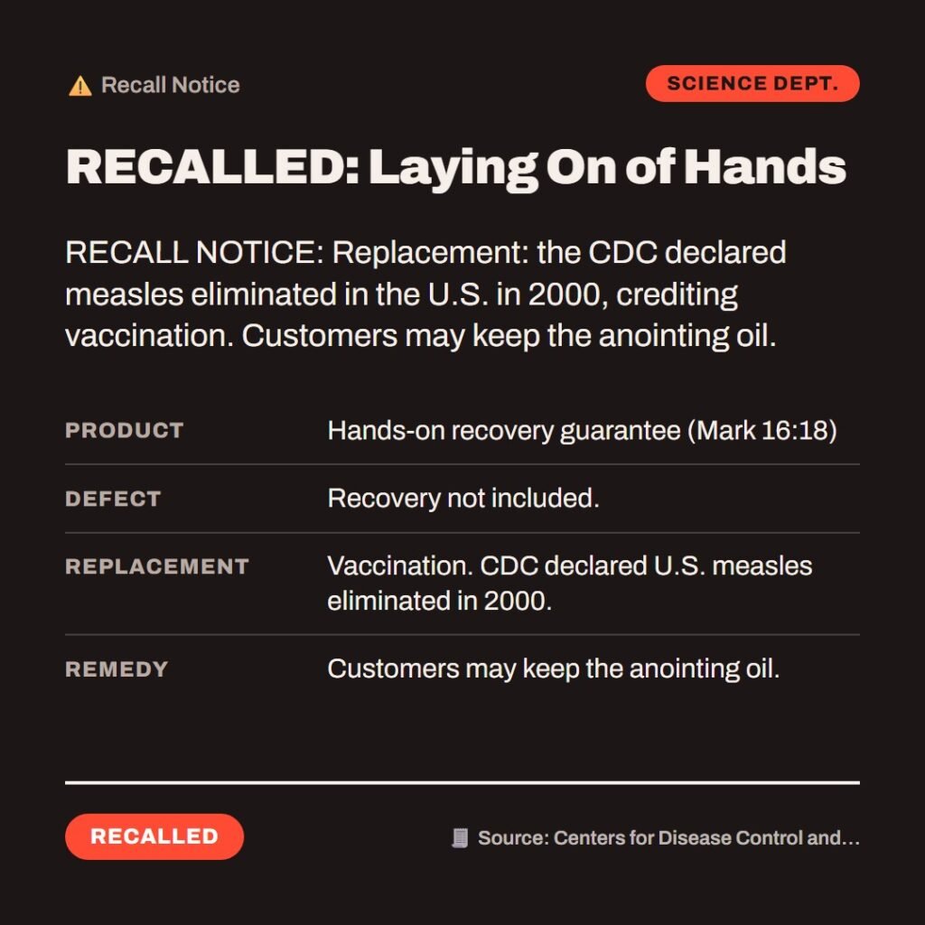 Hellpdesk recall notice card. RECALLED: Laying On of Hands. “…they shall lay hands on the sick, and they shall recover.” (Mark 16:18 (KJV)) Product: Hands-on recovery guarantee (Mark 16:18) Defect: Recovery not included. Replacement: Vaccination. CDC declared U.S. measles eliminated in 2000. Remedy: Customers may keep the anointing oil. RECALL NOTICE: Replacement: the CDC declared measles eliminated in the U.S. in 2000, crediting vaccination. Customers may keep the anointing oil. Status: Recalled.