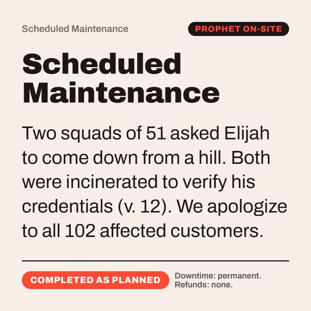 Hellpdesk scheduled maintenance card. Scheduled Maintenance. “…If I be a man of God, then let fire come down from heaven, and consume thee and thy fifty…” (2 Kings 1:10 (KJV)) Two squads of 51 asked Elijah to come down from a hill. Both were incinerated to verify his credentials (v. 12). We apologize to all 102 affected customers. Status: Completed as planned.