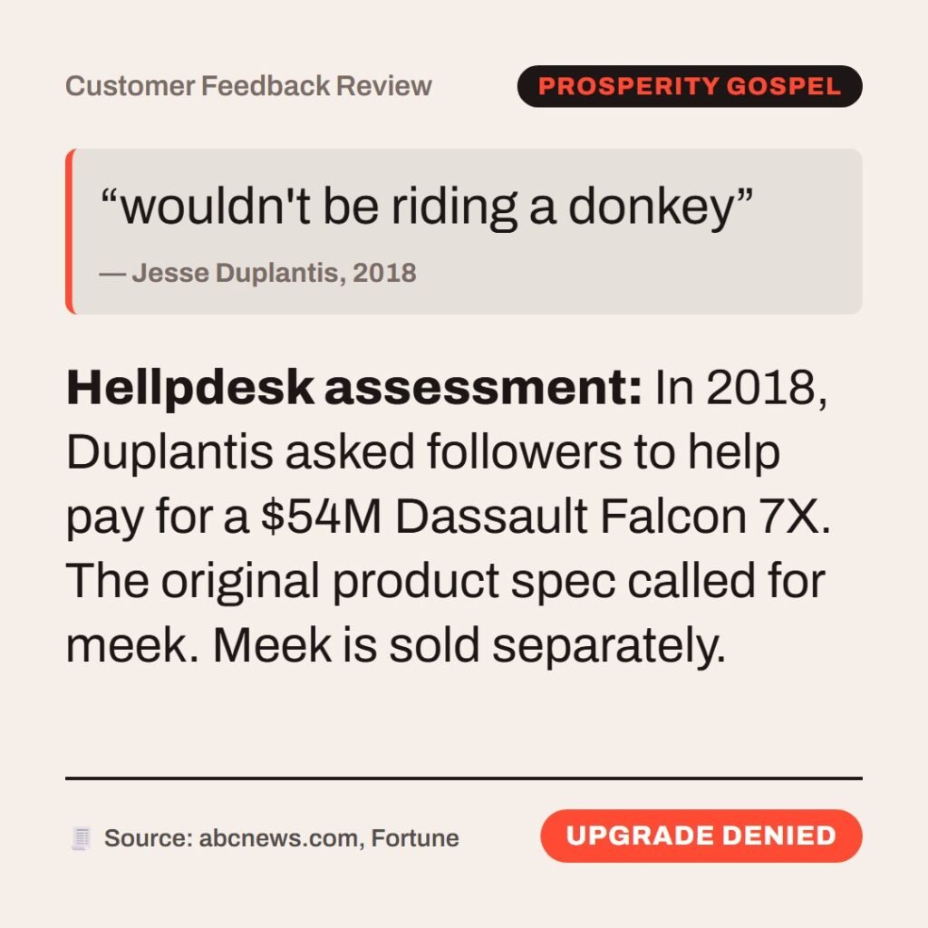 Hellpdesk customer feedback review card. Customer Feedback Review. “…meek, and sitting upon an ass…” (Matthew 21:5 (KJV)) Quote: “wouldn't be riding a donkey” by Jesse Duplantis, 2018. In 2018, Duplantis asked followers to help pay for a $54M Dassault Falcon 7X. The original product spec called for meek. Meek is sold separately. Status: Upgrade denied.