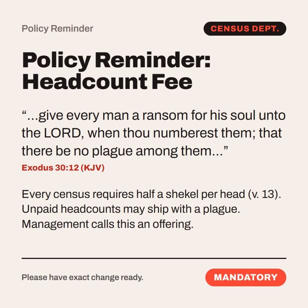 Hellpdesk policy reminder card. Policy Reminder: Headcount Fee. “…give every man a ransom for his soul unto the LORD, when thou numberest them; that there be no plague among them…” (Exodus 30:12 (KJV)) Every census requires half a shekel per head (v. 13). Unpaid headcounts may ship with a plague. Management calls this an offering. Status: Mandatory.