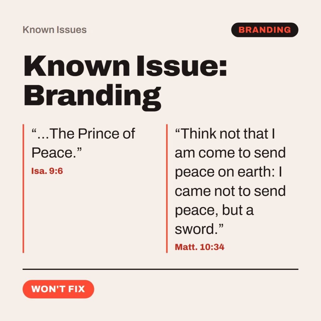 Hellpdesk known issue card. Known Issue: Branding. “…The Prince of Peace.” (Isa. 9:6) “Think not that I am come to send peace on earth: I came not to send peace, but a sword.” (Matt. 10:34) Marketed as peace. Shipped with division: father vs. son, daughter vs. mother, in-laws vs. in-laws (vv. 35–36). Workaround: quote the name only. Status: Won't fix.
