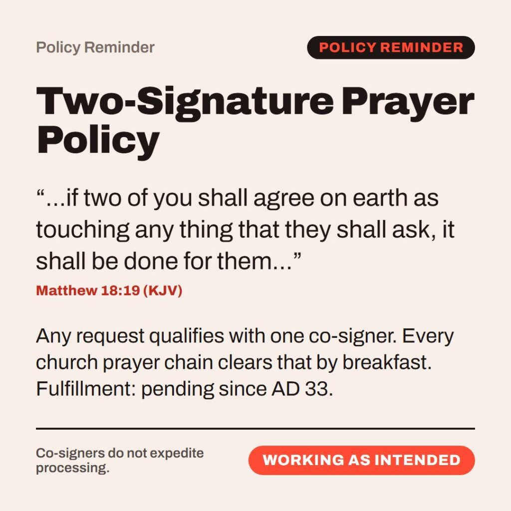 Hellpdesk policy reminder card. Two-Signature Prayer Policy. “…if two of you shall agree on earth as touching any thing that they shall ask, it shall be done for them…” (Matthew 18:19 (KJV)) Any request qualifies with one co-signer. Every church prayer chain clears that by breakfast. Fulfillment: pending since AD 33. Status: Working as intended.