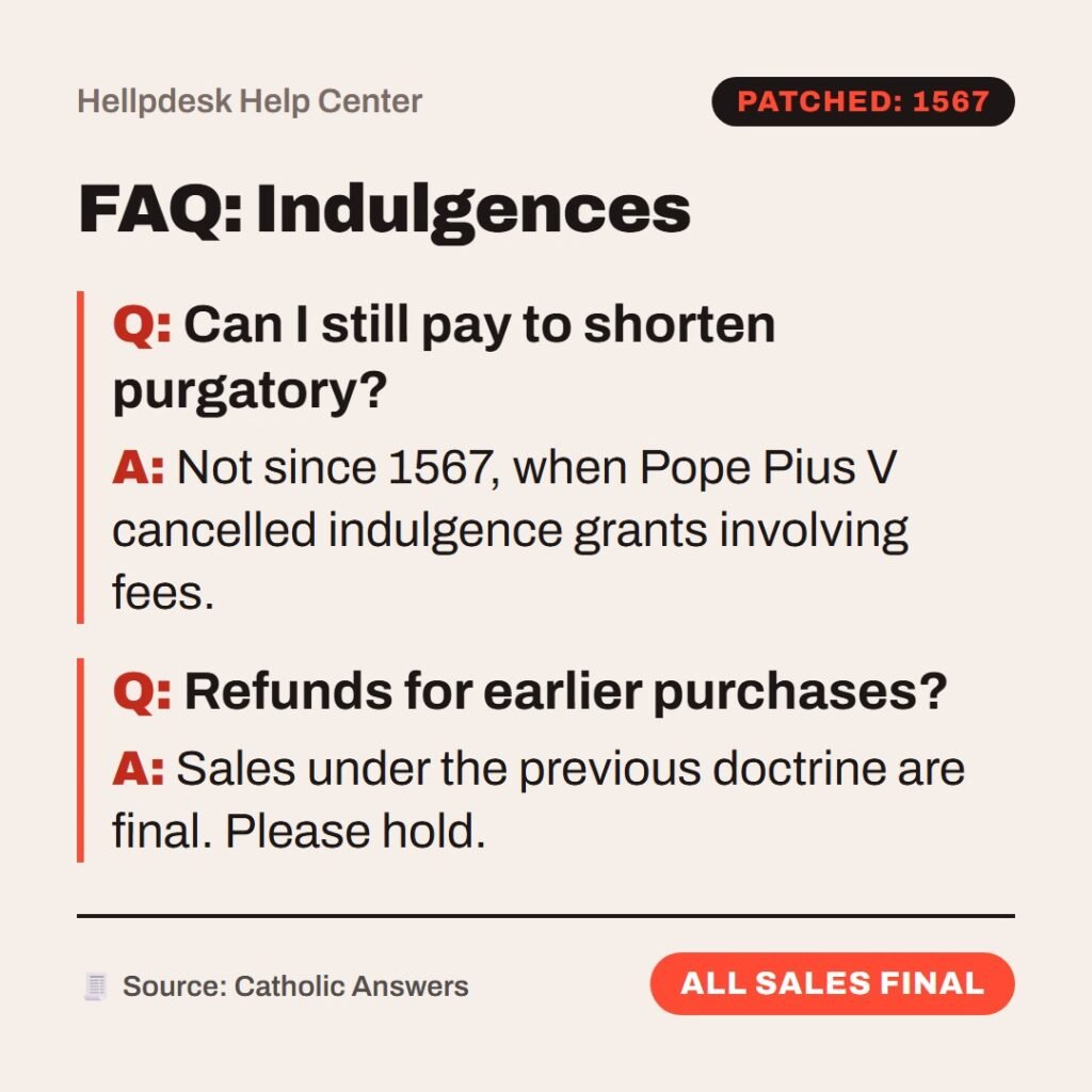 Hellpdesk FAQ card. FAQ: Indulgences. Can I still pay to shorten purgatory?: Not since 1567, when Pope Pius V cancelled indulgence grants involving fees. Refunds for earlier purchases?: Sales under the previous doctrine are final. Please hold. Status: All sales final.