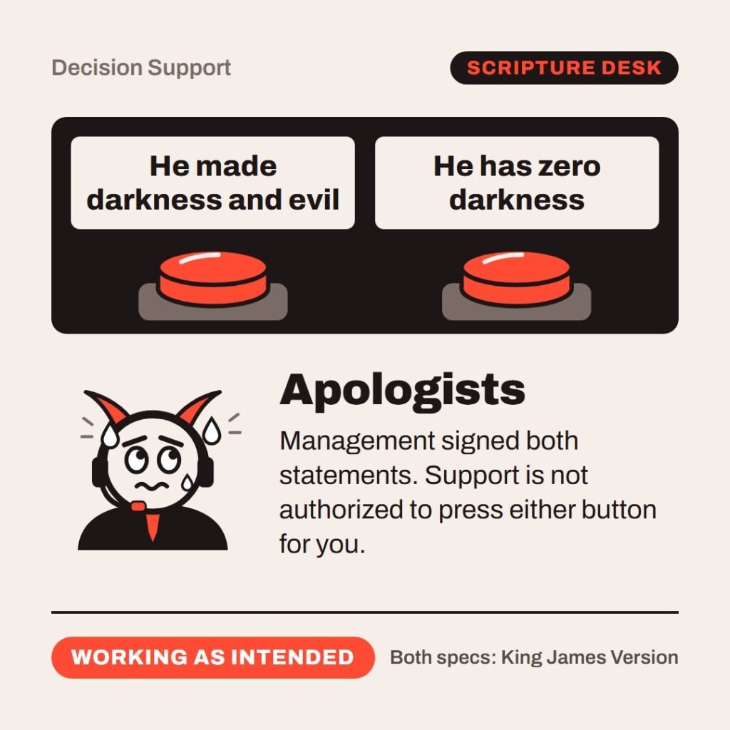 Hellpdesk two buttons card. A cartoon support agent with horns and a headset sweats over two buttons: He made darkness and evil and He has zero darkness. The agent is labelled: Apologists. “…create darkness: I make peace, and create evil…” (Isaiah 45:7 (KJV)) “…God is light, and in him is no darkness at all.” (1 John 1:5 (KJV)) Management signed both statements. Support is not authorized to press either button for you. Status: Working as intended.