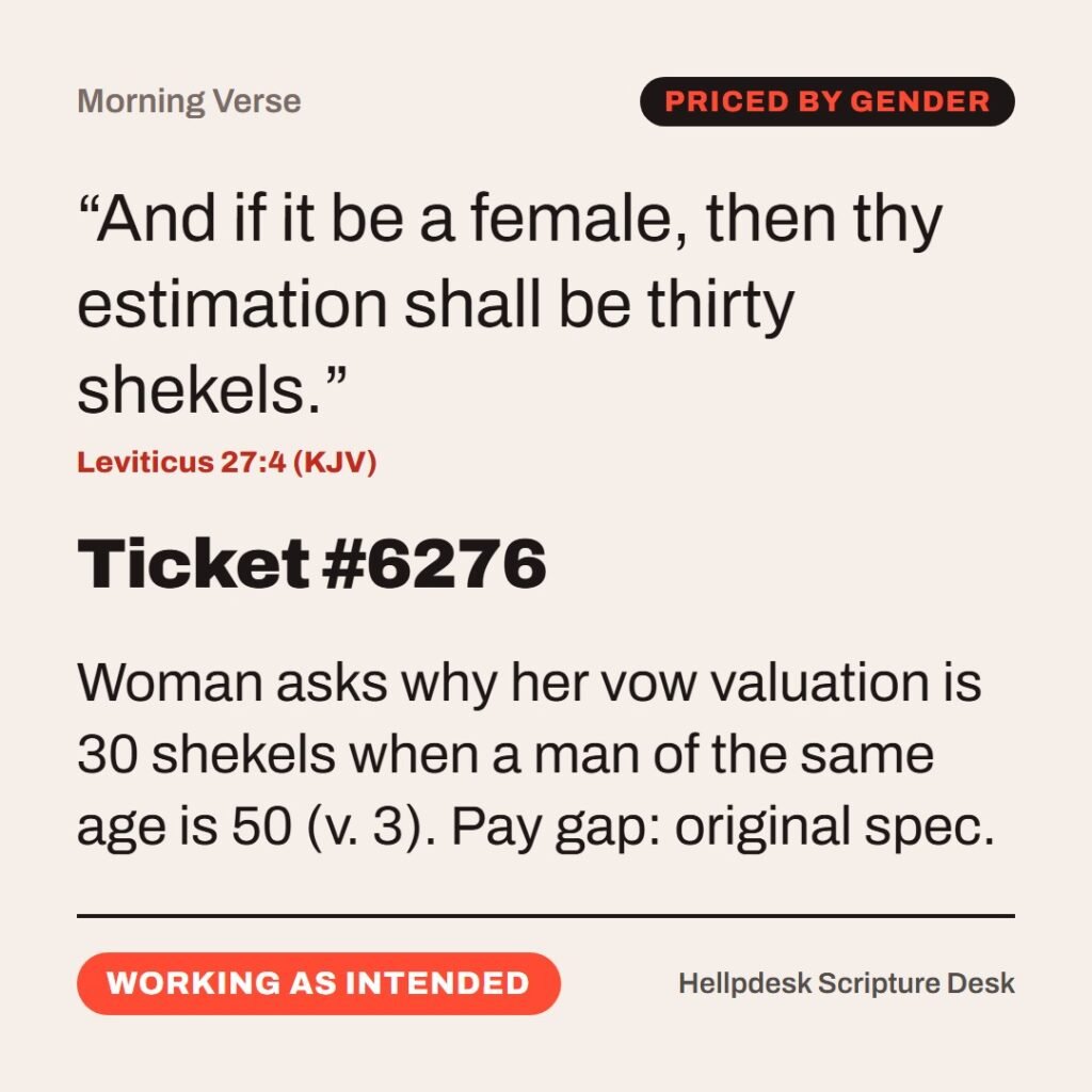 Hellpdesk morning verse card. Ticket #6276. “And if it be a female, then thy estimation shall be thirty shekels.” (Leviticus 27:4 (KJV)) Woman asks why her vow valuation is 30 shekels when a man of the same age is 50 (v. 3). Pay gap: original spec. Status: Working as intended.