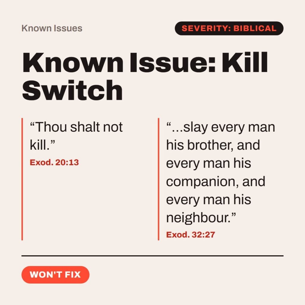 Hellpdesk known issue card. Known Issue: Kill Switch. “Thou shalt not kill.” (Exod. 20:13) “…slay every man his brother, and every man his companion, and every man his neighbour.” (Exod. 32:27) The no-killing rule ships in chapter 20. By chapter 32 the Levites get a sword order in the LORD's name, and about 3,000 die (v. 28). Workaround: management signed off. Status: Won't fix.