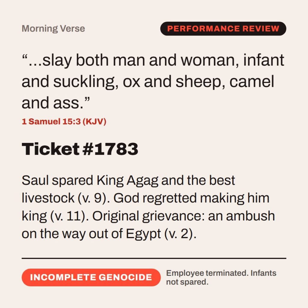 Hellpdesk morning verse card. Ticket #1783. “…slay both man and woman, infant and suckling, ox and sheep, camel and ass.” (1 Samuel 15:3 (KJV)) Saul spared King Agag and the best livestock (v. 9). God regretted making him king (v. 11). Original grievance: an ambush on the way out of Egypt (v. 2). Status: Incomplete genocide.