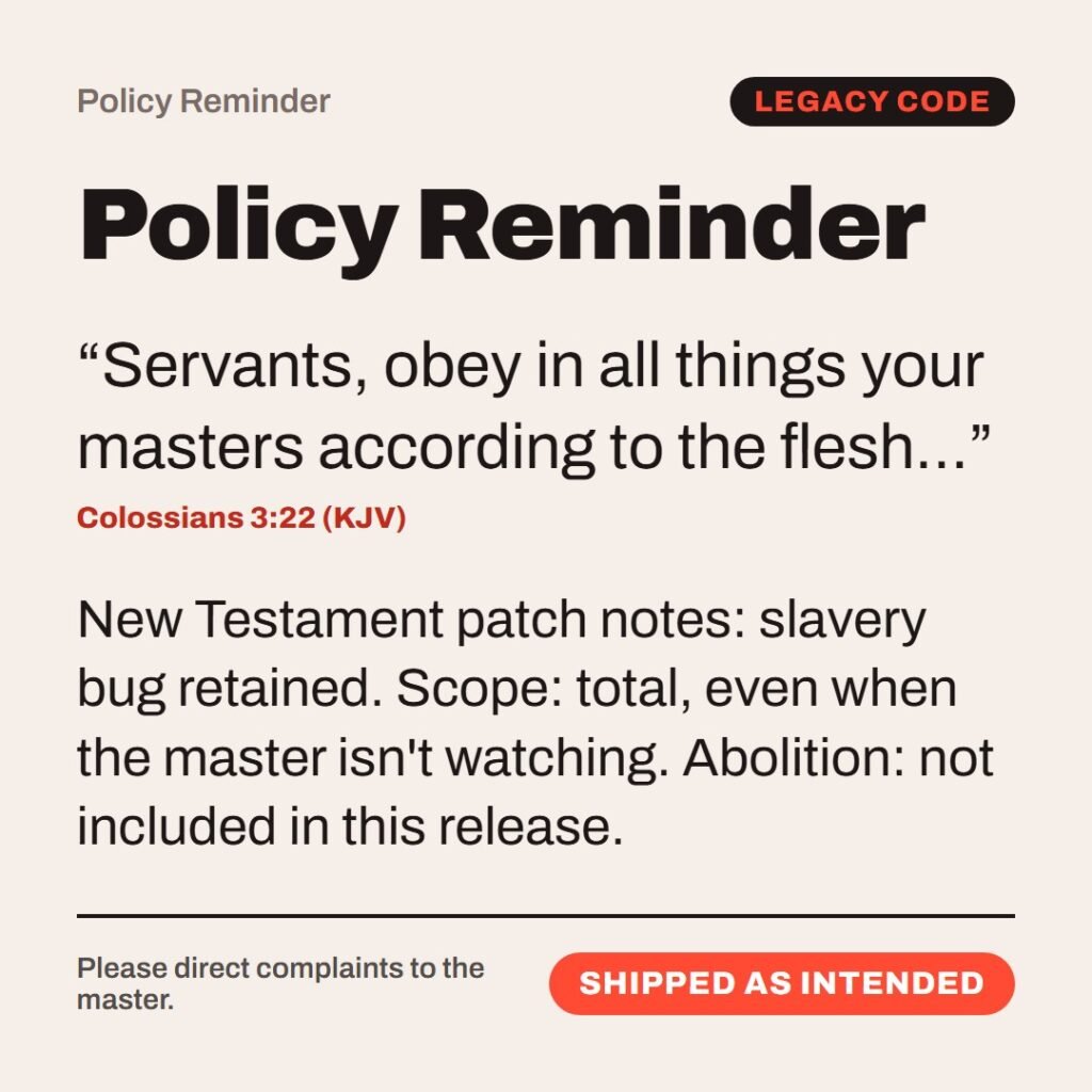 Hellpdesk policy reminder card. Policy Reminder. “Servants, obey in all things your masters according to the flesh…” (Colossians 3:22 (KJV)) New Testament patch notes: slavery bug retained. Scope: total, even when the master isn't watching. Abolition: not included in this release. Status: Shipped as intended.