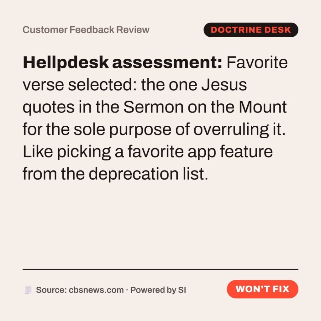 Hellpdesk customer feedback review card. Customer Feedback Review. “Ye have heard that it hath been said, An eye for an eye, and a tooth for a tooth: But I say unto you, That ye resist not evil: but whosoever shall smite thee on thy right cheek, turn to him the other also.” (Matthew 5:38–39 (KJV)) Favorite verse selected: the one Jesus quotes in the Sermon on the Mount for the sole purpose of overruling it. Like picking a favorite app feature from the deprecation list. Status: Won't fix.
