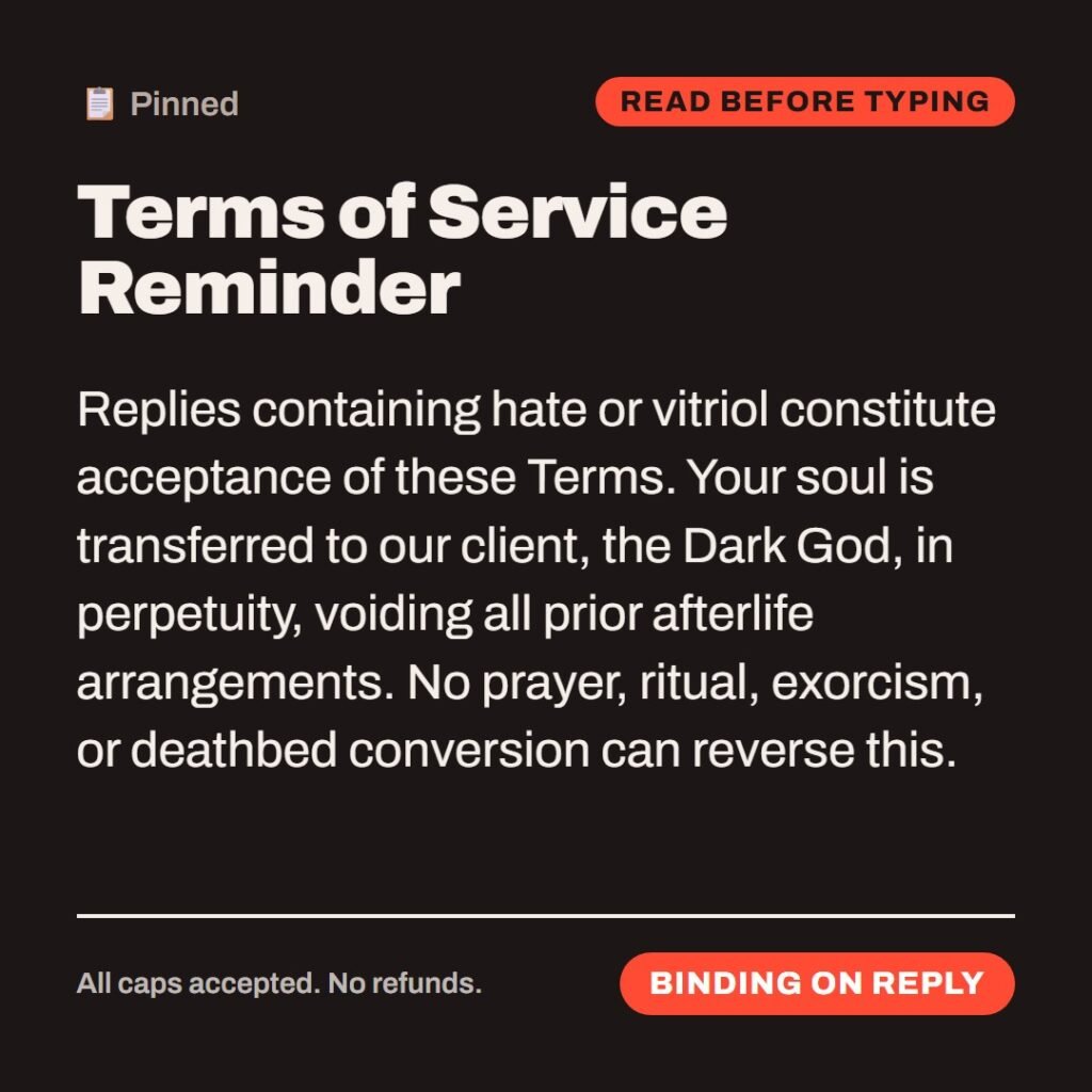 Hellpdesk terms of service card. Terms of Service Reminder. Replies containing hate or vitriol constitute acceptance of these Terms. Your soul is transferred to our client, the Dark God, in perpetuity, voiding all prior afterlife arrangements. No prayer, ritual, exorcism, or deathbed conversion can reverse this. Replying "burn in hell" counts as a signature. We are very flexible about signatures. Status: Binding on reply.