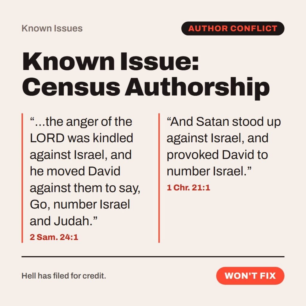 Hellpdesk known issue card. Known Issue: Census Authorship. “…the anger of the LORD was kindled against Israel, and he moved David against them to say, Go, number Israel and Judah.” (2 Sam. 24:1) “And Satan stood up against Israel, and provoked David to number Israel.” (1 Chr. 21:1) Same census, two different instigators: one says the LORD, the other says Satan. Workaround: only read one of the two books. Status: Won't fix.