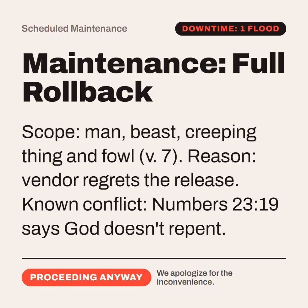 Hellpdesk scheduled maintenance card. Maintenance: Full Rollback. “And it repented the LORD that he had made man…” (Genesis 6:6 (KJV)) Scope: man, beast, creeping thing and fowl (v. 7). Reason: vendor regrets the release. Known conflict: Numbers 23:19 says God doesn't repent. Status: Proceeding anyway.