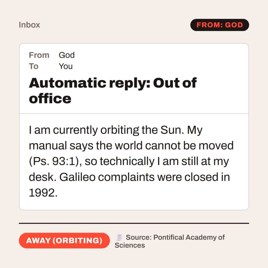 Hellpdesk out-of-office reply card. Automatic reply: Out of office. “…the world also is stablished, that it cannot be moved.” (Psalms 93:1 (KJV)) I am currently orbiting the Sun. My manual says the world cannot be moved (Ps. 93:1), so technically I am still at my desk. Galileo complaints were closed in 1992. Status: Away (orbiting)