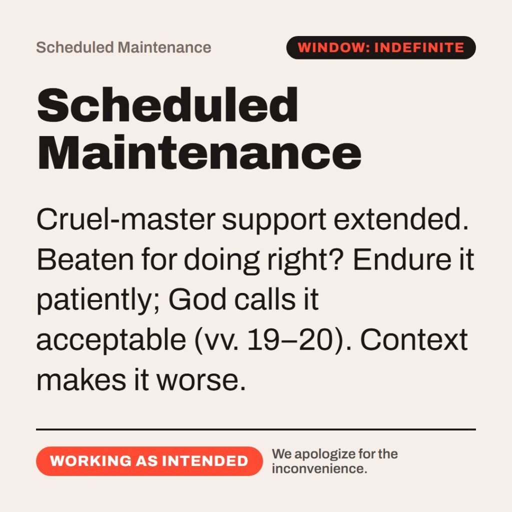 Hellpdesk scheduled maintenance card. Scheduled Maintenance. “Servants, be subject to your masters with all fear; not only to the good and gentle, but also to the froward.” (1 Peter 2:18 (KJV)) Cruel-master support extended. Beaten for doing right? Endure it patiently; God calls it acceptable (vv. 19–20). Context makes it worse. Status: Working as intended.